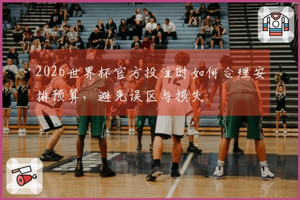 2026世界杯官方投注时如何合理安排预算，避免误区与损失