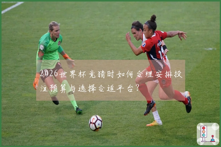 2026世界杯竞猜时如何合理安排投注预算与选择合适平台？