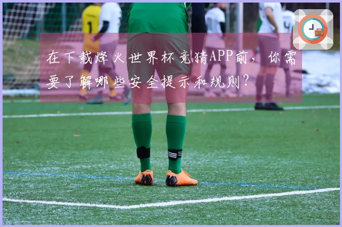 在下载烽火世界杯竞猜APP前，你需要了解哪些安全提示和规则？